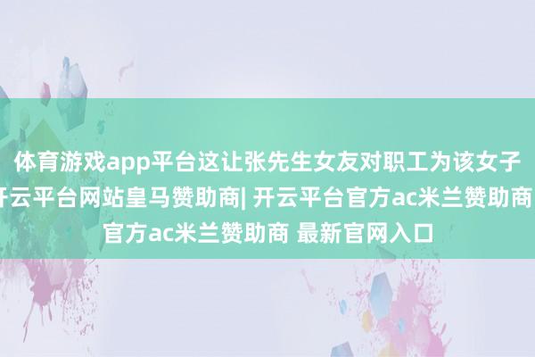 体育游戏app平台这让张先生女友对职工为该女子代买的质疑-开云平台网站皇马赞助商| 开云平台官方ac米兰赞助商 最新官网入口