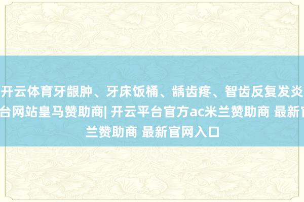 开云体育牙龈肿、牙床饭桶、龋齿疼、智齿反复发炎-开云平台网站皇马赞助商| 开云平台官方ac米兰赞助商 最新官网入口