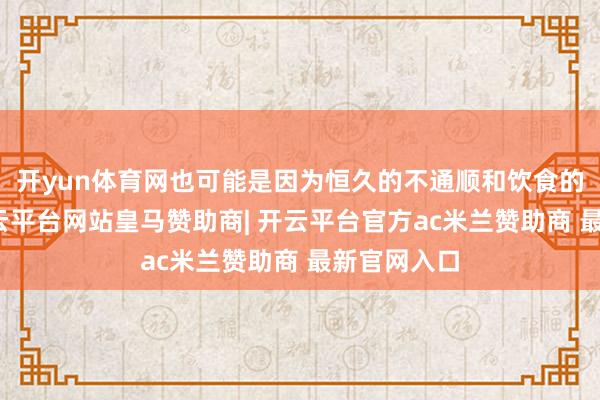 开yun体育网也可能是因为恒久的不通顺和饮食的不端正-开云平台网站皇马赞助商| 开云平台官方ac米兰赞助商 最新官网入口