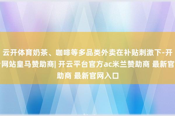 云开体育奶茶、咖啡等多品类外卖在补贴刺激下-开云平台网站皇马赞助商| 开云平台官方ac米兰赞助商 最新官网入口