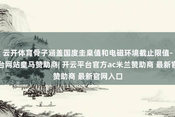 云开体育骨子涵盖国度圭臬值和电磁环境截止限值-开云平台网站皇马赞助商| 开云平台官方ac米兰赞助商 最新官网入口