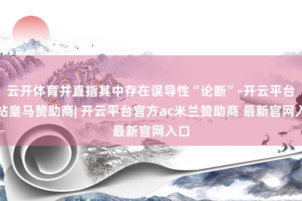 云开体育并直指其中存在误导性“论断”-开云平台网站皇马赞助商| 开云平台官方ac米兰赞助商 最新官网入口