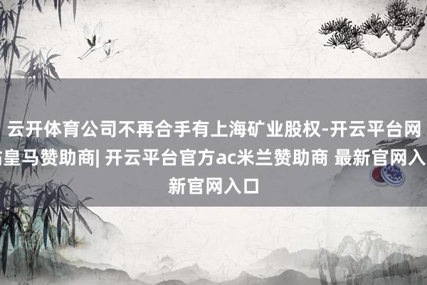 云开体育公司不再合手有上海矿业股权-开云平台网站皇马赞助商| 开云平台官方ac米兰赞助商 最新官网入口