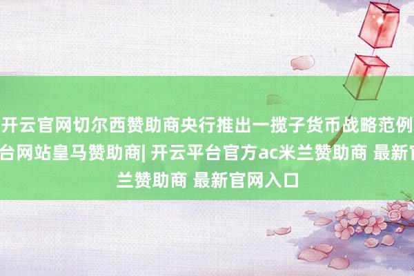 开云官网切尔西赞助商央行推出一揽子货币战略范例-开云平台网站皇马赞助商| 开云平台官方ac米兰赞助商 最新官网入口