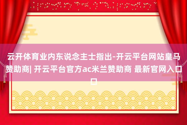 云开体育　　业内东说念主士指出-开云平台网站皇马赞助商| 开云平台官方ac米兰赞助商 最新官网入口