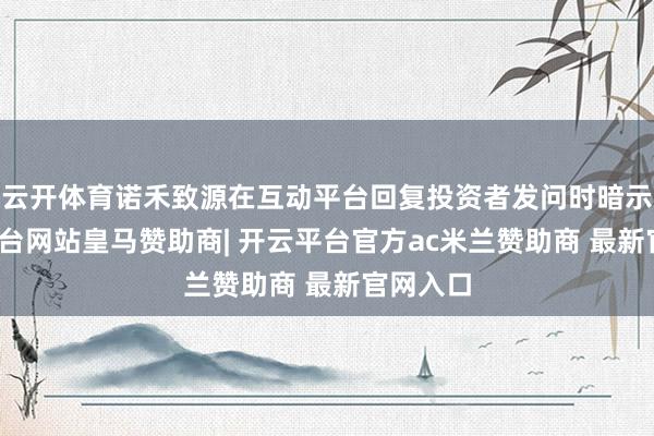 云开体育诺禾致源在互动平台回复投资者发问时暗示-开云平台网站皇马赞助商| 开云平台官方ac米兰赞助商 最新官网入口