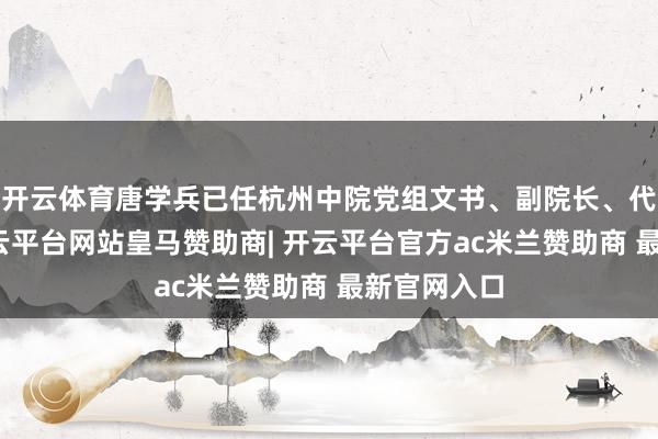 开云体育唐学兵已任杭州中院党组文书、副院长、代理院长-开云平台网站皇马赞助商| 开云平台官方ac米兰赞助商 最新官网入口