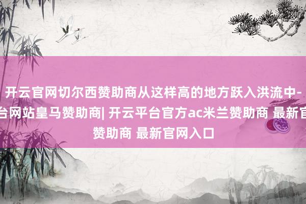 开云官网切尔西赞助商从这样高的地方跃入洪流中-开云平台网站皇马赞助商| 开云平台官方ac米兰赞助商 最新官网入口