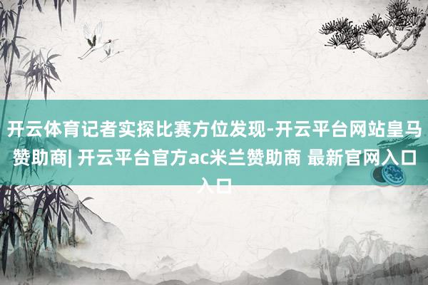 开云体育记者实探比赛方位发现-开云平台网站皇马赞助商| 开云平台官方ac米兰赞助商 最新官网入口