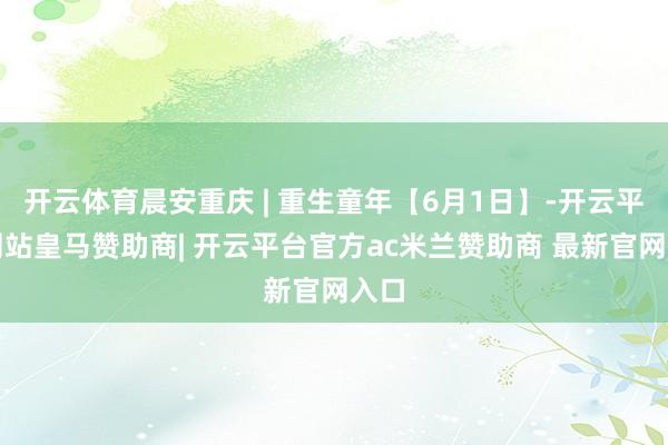开云体育晨安重庆 | 重生童年【6月1日】-开云平台网站皇马赞助商| 开云平台官方ac米兰赞助商 最新官网入口