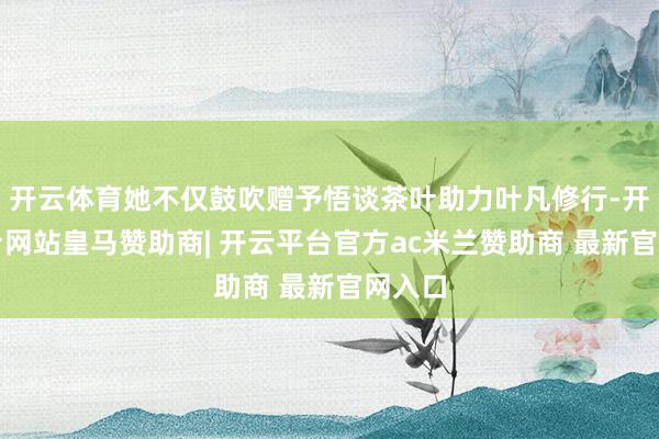 开云体育她不仅鼓吹赠予悟谈茶叶助力叶凡修行-开云平台网站皇马赞助商| 开云平台官方ac米兰赞助商 最新官网入口