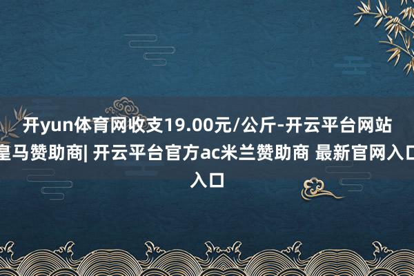 开yun体育网收支19.00元/公斤-开云平台网站皇马赞助商| 开云平台官方ac米兰赞助商 最新官网入口