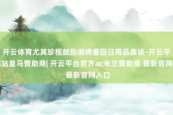 开云体育尤其珍视鼓励湘绣重回日用品赛谈-开云平台网站皇马赞助商| 开云平台官方ac米兰赞助商 最新官网入口