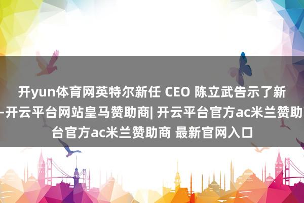 开yun体育网英特尔新任 CEO 陈立武告示了新一轮大裁人操办-开云平台网站皇马赞助商| 开云平台官方ac米兰赞助商 最新官网入口