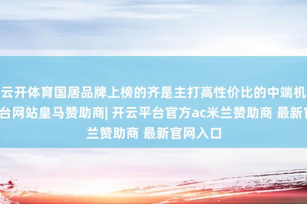 云开体育国居品牌上榜的齐是主打高性价比的中端机-开云平台网站皇马赞助商| 开云平台官方ac米兰赞助商 最新官网入口