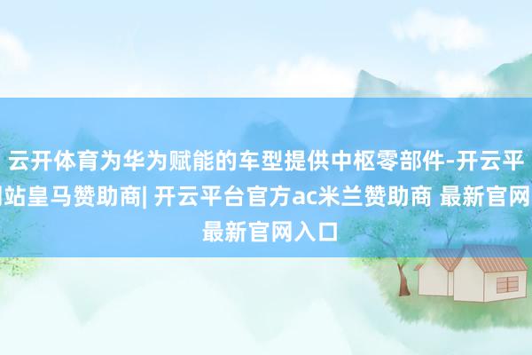云开体育为华为赋能的车型提供中枢零部件-开云平台网站皇马赞助商| 开云平台官方ac米兰赞助商 最新官网入口