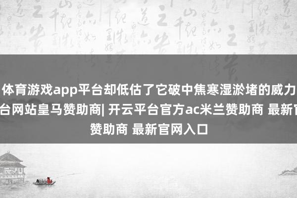 体育游戏app平台却低估了它破中焦寒湿淤堵的威力-开云平台网站皇马赞助商| 开云平台官方ac米兰赞助商 最新官网入口