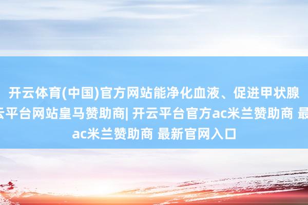 开云体育(中国)官方网站能净化血液、促进甲状腺素合成-开云平台网站皇马赞助商| 开云平台官方ac米兰赞助商 最新官网入口
