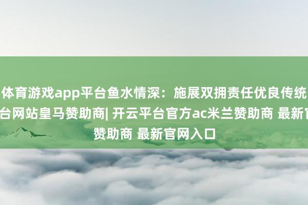 体育游戏app平台鱼水情深：施展双拥责任优良传统-开云平台网站皇马赞助商| 开云平台官方ac米兰赞助商 最新官网入口