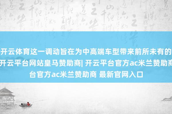 开云体育这一调动旨在为中高端车型带来前所未有的全息领路成果-开云平台网站皇马赞助商| 开云平台官方ac米兰赞助商 最新官网入口