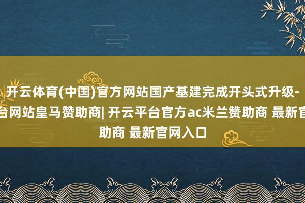 开云体育(中国)官方网站国产基建完成开头式升级-开云平台网站皇马赞助商| 开云平台官方ac米兰赞助商 最新官网入口