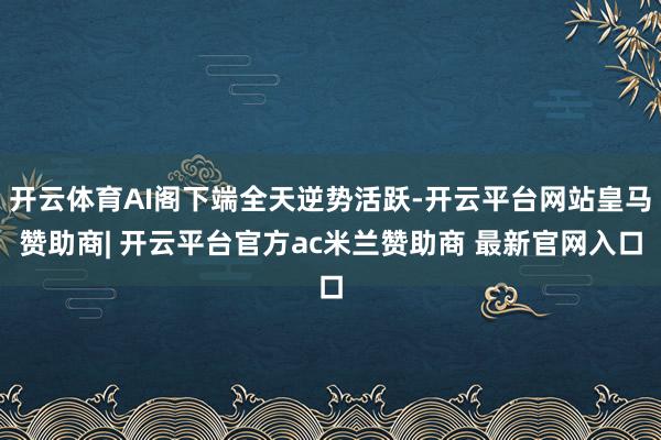 开云体育AI阁下端全天逆势活跃-开云平台网站皇马赞助商| 开云平台官方ac米兰赞助商 最新官网入口