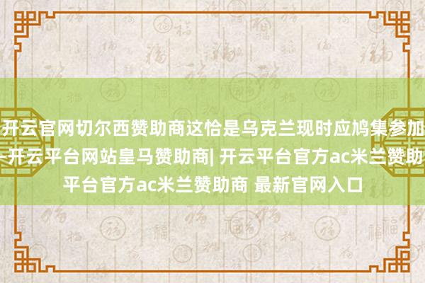 开云官网切尔西赞助商这恰是乌克兰现时应鸠集参加国防力量的见地-开云平台网站皇马赞助商| 开云平台官方ac米兰赞助商 最新官网入口