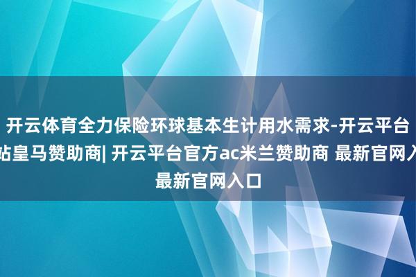 开云体育全力保险环球基本生计用水需求-开云平台网站皇马赞助商| 开云平台官方ac米兰赞助商 最新官网入口