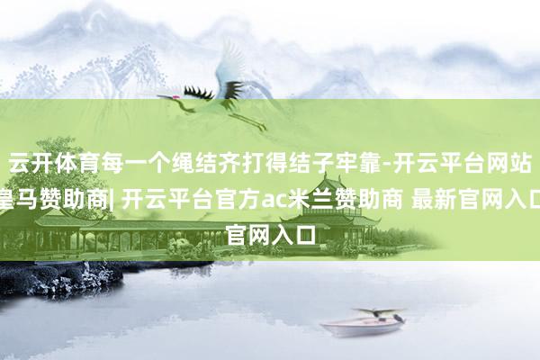 云开体育每一个绳结齐打得结子牢靠-开云平台网站皇马赞助商| 开云平台官方ac米兰赞助商 最新官网入口