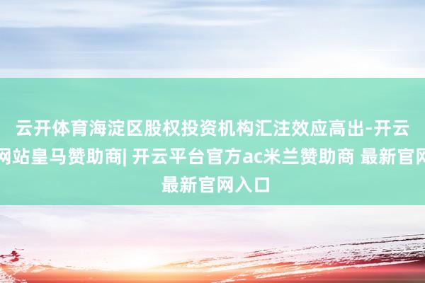 云开体育 海淀区股权投资机构汇注效应高出-开云平台网站皇马赞助商| 开云平台官方ac米兰赞助商 最新官网入口