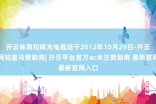 开云体育和辉光电栽培于2012年10月29日-开云平台网站皇马赞助商| 开云平台官方ac米兰赞助商 最新官网入口