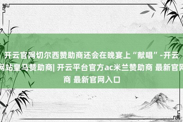 开云官网切尔西赞助商还会在晚宴上“献唱”-开云平台网站皇马赞助商| 开云平台官方ac米兰赞助商 最新官网入口