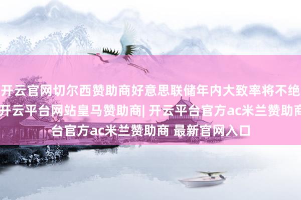 开云官网切尔西赞助商好意思联储年内大致率将不绝守护利率褂讪-开云平台网站皇马赞助商| 开云平台官方ac米兰赞助商 最新官网入口