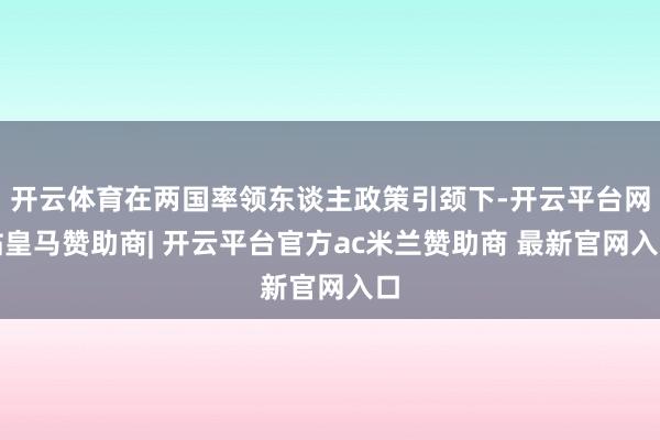 开云体育在两国率领东谈主政策引颈下-开云平台网站皇马赞助商| 开云平台官方ac米兰赞助商 最新官网入口