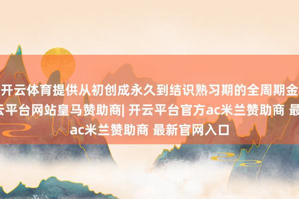 开云体育提供从初创成永久到结识熟习期的全周期金融服务-开云平台网站皇马赞助商| 开云平台官方ac米兰赞助商 最新官网入口