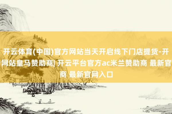 开云体育(中国)官方网站当天开启线下门店提货-开云平台网站皇马赞助商| 开云平台官方ac米兰赞助商 最新官网入口