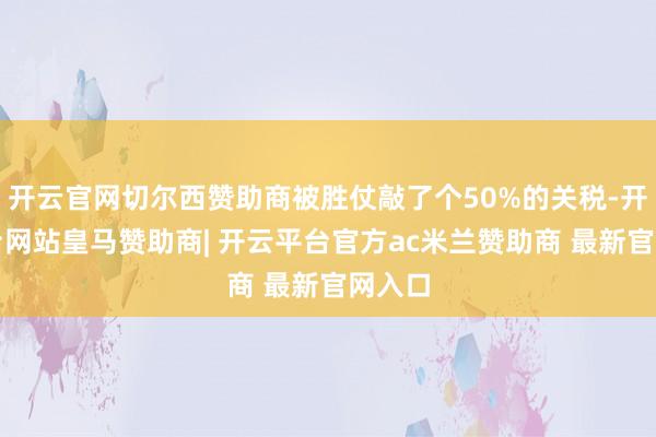 开云官网切尔西赞助商被胜仗敲了个50%的关税-开云平台网站皇马赞助商| 开云平台官方ac米兰赞助商 最新官网入口
