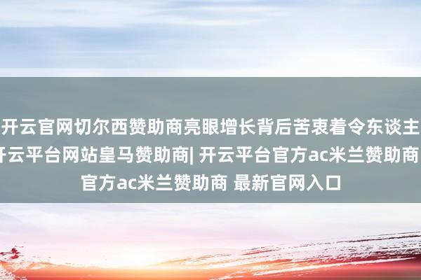 开云官网切尔西赞助商亮眼增长背后苦衷着令东谈主不安的趋势-开云平台网站皇马赞助商| 开云平台官方ac米兰赞助商 最新官网入口