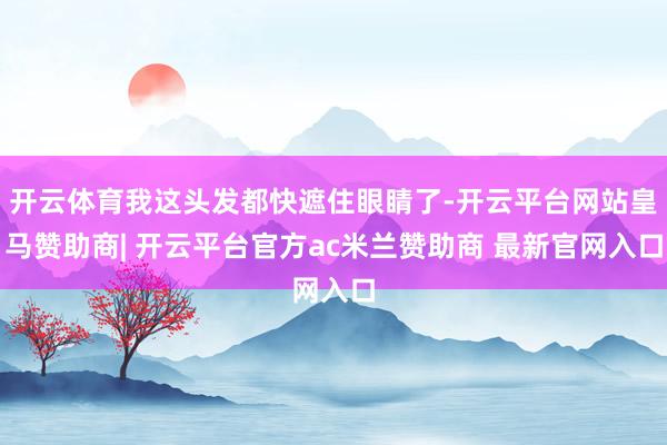 开云体育我这头发都快遮住眼睛了-开云平台网站皇马赞助商| 开云平台官方ac米兰赞助商 最新官网入口
