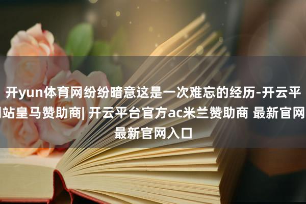 开yun体育网纷纷暗意这是一次难忘的经历-开云平台网站皇马赞助商| 开云平台官方ac米兰赞助商 最新官网入口
