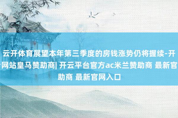 云开体育展望本年第三季度的房钱涨势仍将握续-开云平台网站皇马赞助商| 开云平台官方ac米兰赞助商 最新官网入口