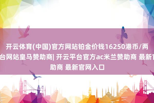 开云体育(中国)官方网站铂金价钱16250港币/两-开云平台网站皇马赞助商| 开云平台官方ac米兰赞助商 最新官网入口