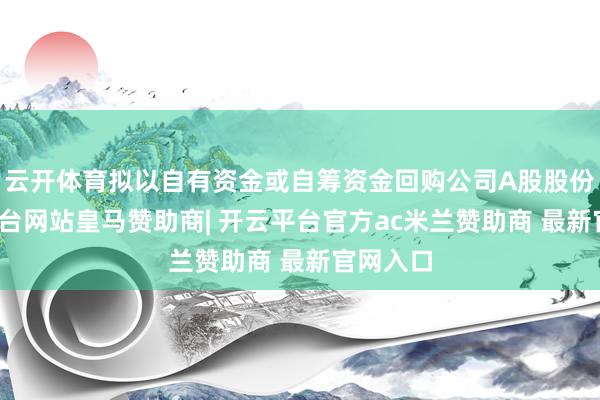 云开体育拟以自有资金或自筹资金回购公司A股股份-开云平台网站皇马赞助商| 开云平台官方ac米兰赞助商 最新官网入口
