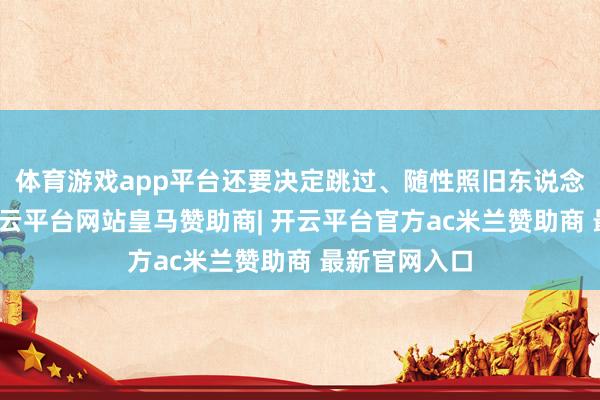 体育游戏app平台还要决定跳过、随性照旧东说念主工聘请-开云平台网站皇马赞助商| 开云平台官方ac米兰赞助商 最新官网入口