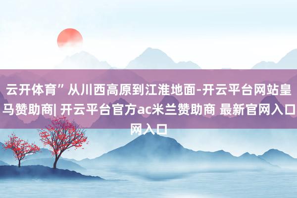 云开体育”从川西高原到江淮地面-开云平台网站皇马赞助商| 开云平台官方ac米兰赞助商 最新官网入口