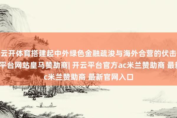 云开体育搭建起中外绿色金融疏浚与海外合营的伏击桥梁-开云平台网站皇马赞助商| 开云平台官方ac米兰赞助商 最新官网入口
