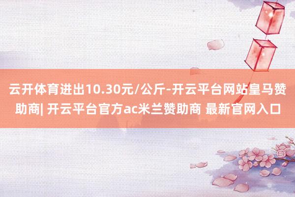 云开体育进出10.30元/公斤-开云平台网站皇马赞助商| 开云平台官方ac米兰赞助商 最新官网入口