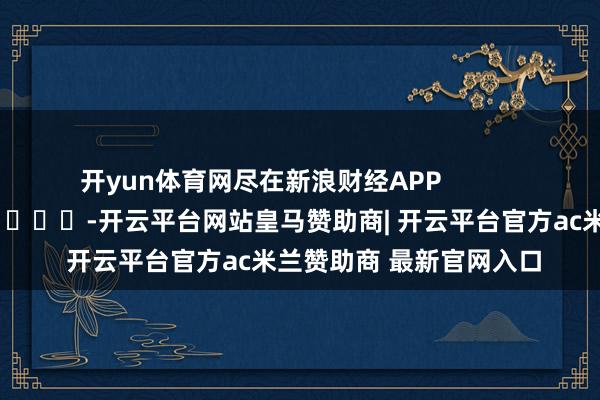 开yun体育网尽在新浪财经APP            													-开云平台网站皇马赞助商| 开云平台官方ac米兰赞助商 最新官网入口