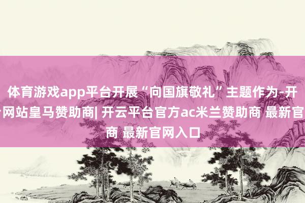 体育游戏app平台开展“向国旗敬礼”主题作为-开云平台网站皇马赞助商| 开云平台官方ac米兰赞助商 最新官网入口