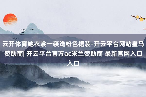 云开体育她衣裳一袭浅粉色裙装-开云平台网站皇马赞助商| 开云平台官方ac米兰赞助商 最新官网入口